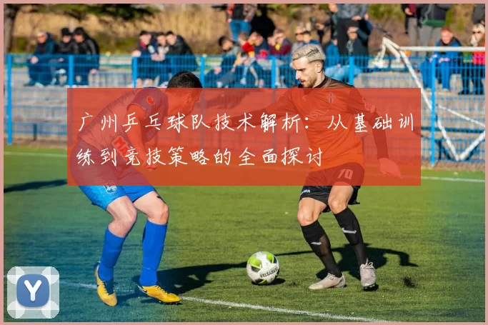 广州乒乓球队技术解析：从基础训练到竞技策略的全面探讨