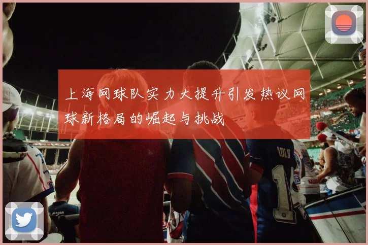 上海网球队实力大提升引发热议网球新格局的崛起与挑战
