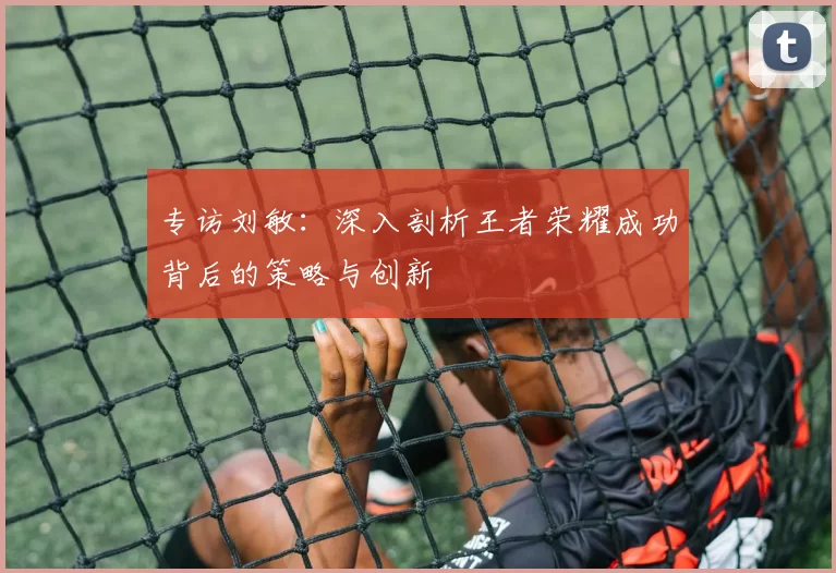 专访刘敏：深入剖析王者荣耀成功背后的策略与创新