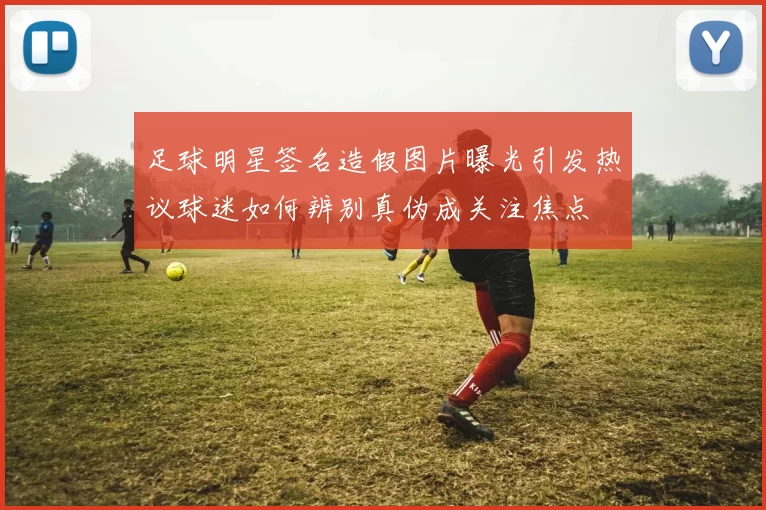 足球明星签名造假图片曝光引发热议球迷如何辨别真伪成关注焦点
