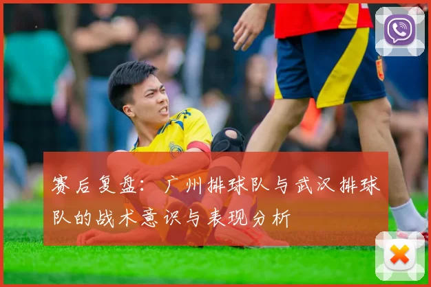 赛后复盘：广州排球队与武汉排球队的战术意识与表现分析