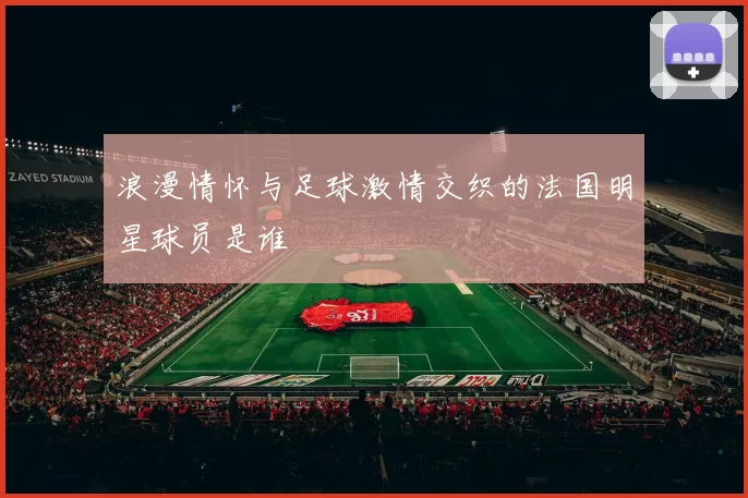浪漫情怀与足球激情交织的法国明星球员是谁