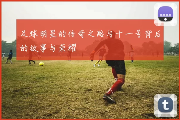 足球明星的传奇之路与十一号背后的故事与荣耀