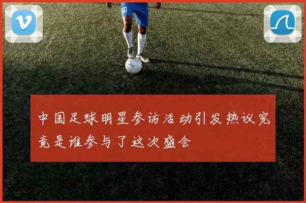 中国足球明星参访活动引发热议究竟是谁参与了这次盛会