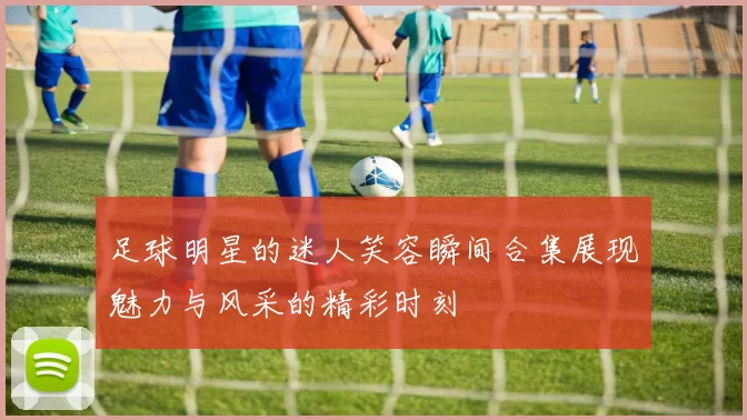 足球明星的迷人笑容瞬间合集展现魅力与风采的精彩时刻