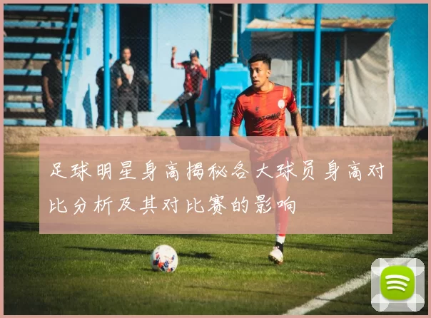 足球明星身高揭秘各大球员身高对比分析及其对比赛的影响