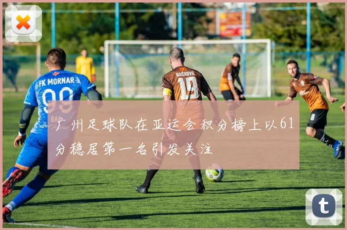 广州足球队在亚运会积分榜上以61分稳居第一名引发关注