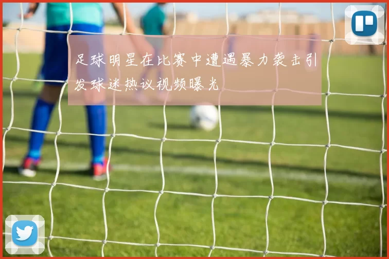 足球明星在比赛中遭遇暴力袭击引发球迷热议视频曝光