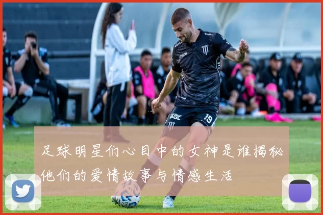 足球明星们心目中的女神是谁揭秘他们的爱情故事与情感生活