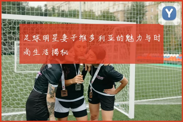 足球明星妻子维多利亚的魅力与时尚生活揭秘