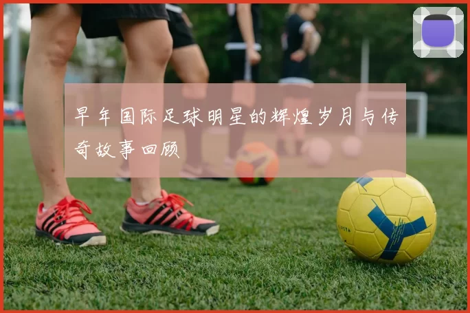 早年国际足球明星的辉煌岁月与传奇故事回顾