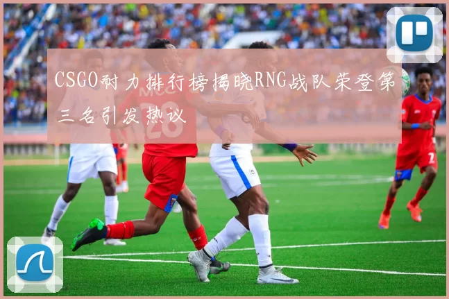 CSGO耐力排行榜揭晓RNG战队荣登第三名引发热议