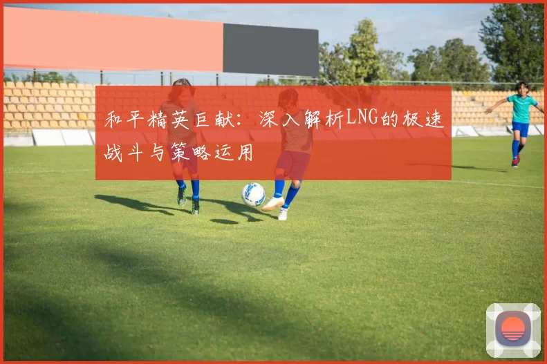 和平精英巨献：深入解析LNG的极速战斗与策略运用