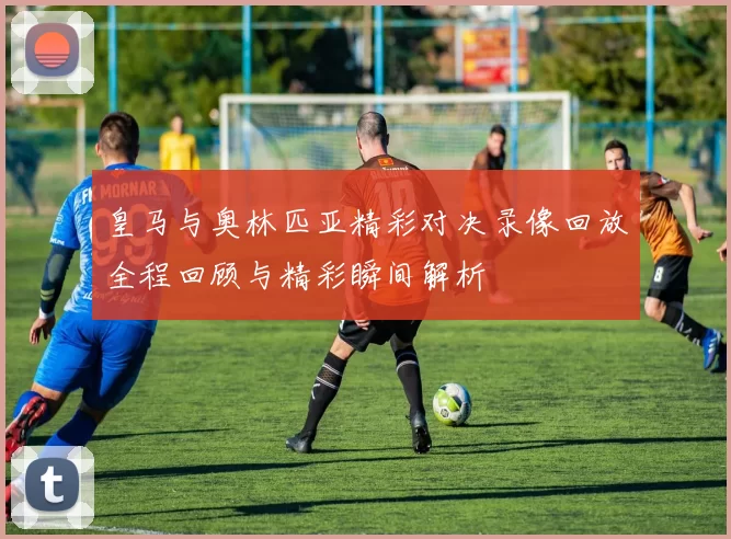皇马与奥林匹亚精彩对决录像回放全程回顾与精彩瞬间解析