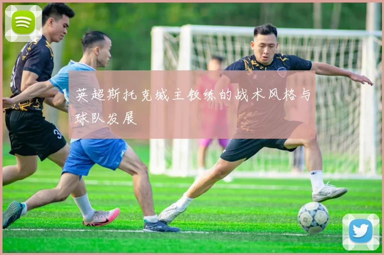英超斯托克城主教练的战术风格与球队发展
