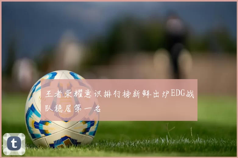 王者荣耀意识排行榜新鲜出炉EDG战队稳居第一名