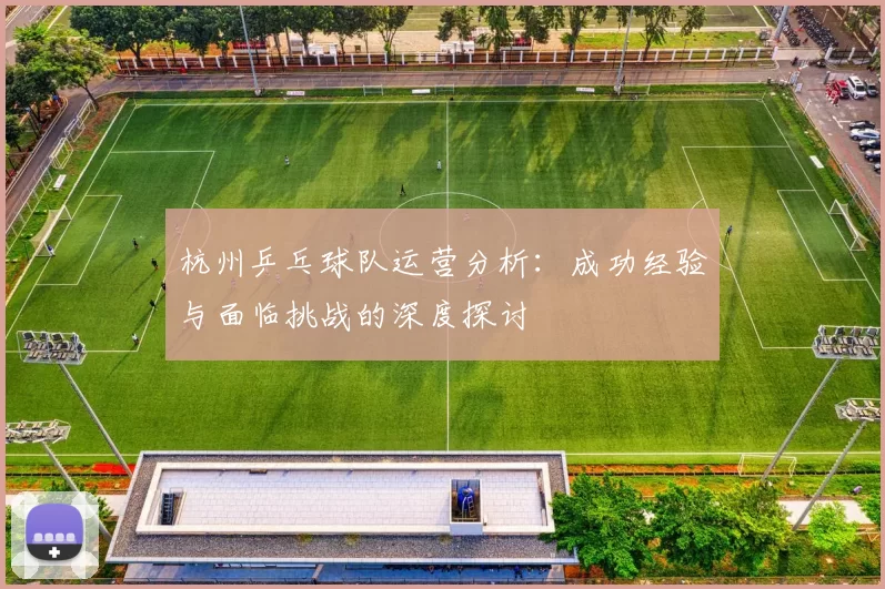 杭州乒乓球队运营分析：成功经验与面临挑战的深度探讨